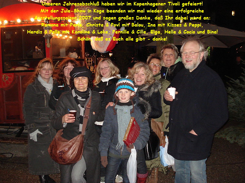 Unseren Jahresabschlu haben wir im Kopenhagener Tivoli gefeiert!
Mit der Jule-Show in Koge beenden wir mal wieder eine erfolgreiche
Ausstellungssaison 2007 und sagen groes Danke, da Ihr dabei ward an:
Ramona mit Perle, Christa & Povl mit Balou, Ina mit Kisses & Peppi,
Herdis & Polle mit Karoline & Loke, Pernille & Cille, Elga, Helle & Cocio und Bina!
Schn, da es Euch alle gibt - danke!