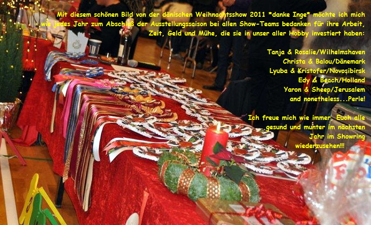 Mit diesem sch�nen Bild von der d�nischen Weihnachtsshow 2011 *danke Inge* m�chte ich mich  
wie jedes Jahr zum Abschlu� der Ausstellungssaison bei allen Show-Teams bedanken f�r ihre Arbeit,  
Zeit, Geld und M�he, die sie in unser aller Hobby investiert haben:  

Tanja & Rosalie/Wilhelmshaven  
Christa & Balou/D�nemark  
Lyuba & Kristofer/Novosibirsk  
Edy & Beach/Holland  
Yaron & Sheep/Jerusalem  
and nonetheless...Perle!  

Ich freue mich wie immer, Euch alle  
gesund und munter im n�chsten  
Jahr im Showring  
wiederzusehen!!!